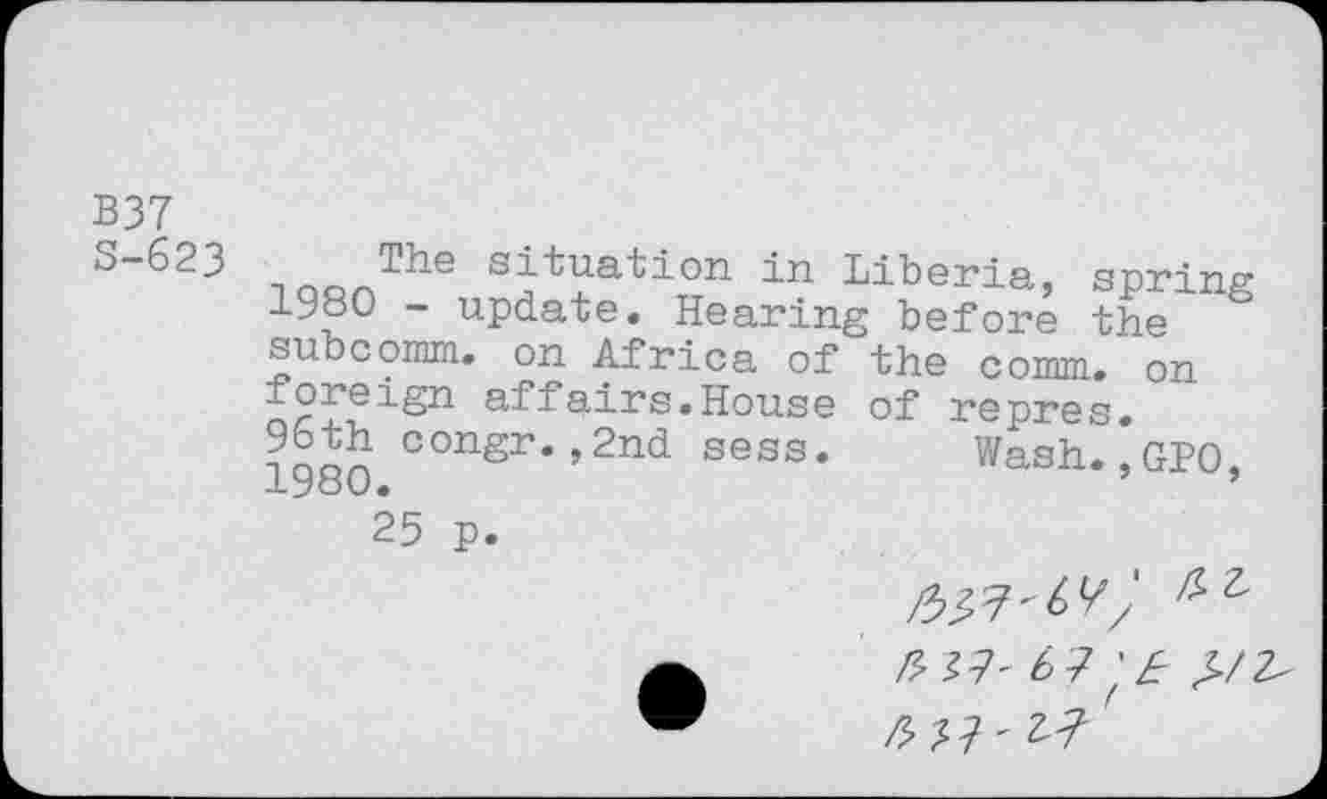 ﻿B37
S-623
t s-j-^ua^i°n in Liberia, spring iy°O ~ update. Hearing before the subcomm, on Africa of the comm, on foreign affairs.House of repres.
96th congr.,2nd sess. Wash.,GPO, -L v •
25 p.